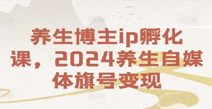 养生博主ip孵化课，2024养生自媒体旗号变现-哔搭谋事网-原创客谋事网