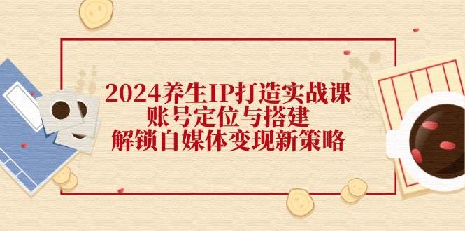 2024养生IP打造实战课：账号定位与搭建，解锁自媒体变现新策略-哔搭谋事网-原创客谋事网