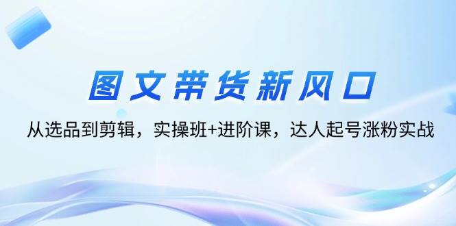 （12306期）图文带货新风口：从选品到剪辑，实操班+进阶课，达人起号涨粉实战-哔搭谋事网-原创客谋事网