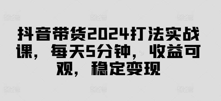 抖音带货2024打法实战课，每天5分钟，收益可观，稳定变现【揭秘】-哔搭谋事网-原创客谋事网