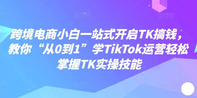 跨境电商小白一站式开启TK搞钱，教你“从0到1”学TikTok运营轻松掌握TK实操技能-哔搭谋事网-原创客谋事网