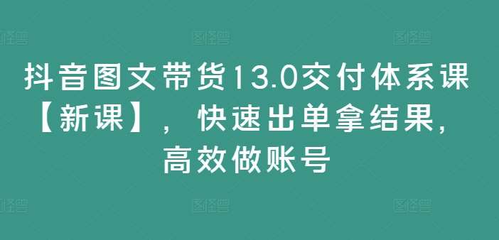 抖音图文带货13.0交付体系课【新课】，快速出单拿结果，高效做账号-哔搭谋事网-原创客谋事网