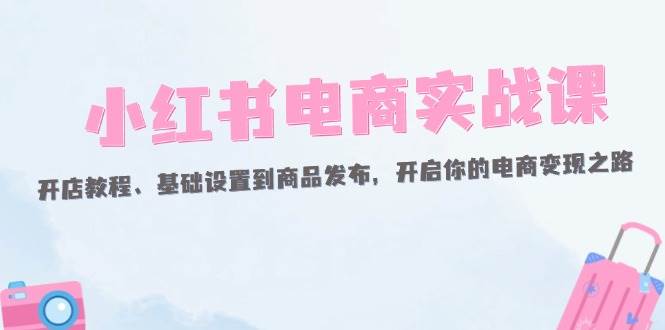 （12367期）小红书电商实战课：开店教程、基础设置到商品发布，开启你的电商变现之路-哔搭谋事网-原创客谋事网