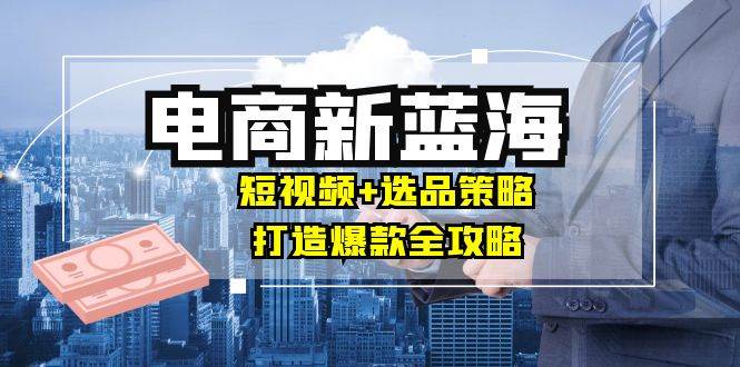 （12677期）商家必看电商新蓝海：短视频+选品策略，打造爆款全攻略，月入10w+-哔搭谋事网-原创客谋事网