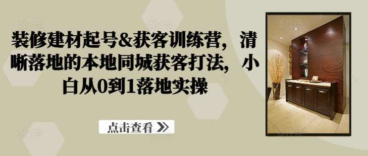 装修建材起号&获客训练营，​清晰落地的本地同城获客打法，小白从0到1落地实操-哔搭谋事网-原创客谋事网