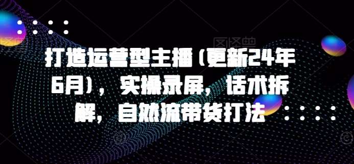 打造运营型主播(更新24年9月)，实操录屏，话术拆解，自然流带货打法-哔搭谋事网-原创客谋事网