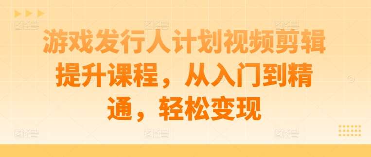 游戏发行人计划视频剪辑提升课程，从入门到精通，轻松变现-哔搭谋事网-原创客谋事网