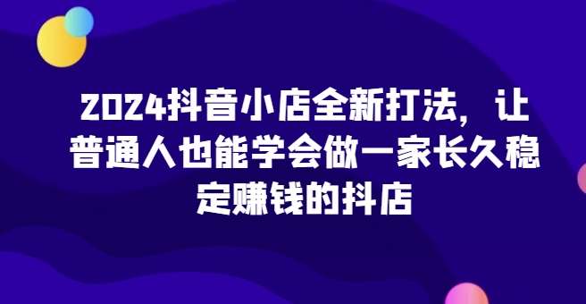 2024抖音小店全新打法，让普通人也能学会做一家长久稳定赚钱的抖店-哔搭谋事网-原创客谋事网