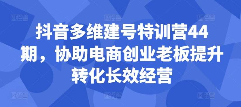 抖音多维建号特训营44期，协助电商创业老板提升转化长效经营-哔搭谋事网-原创客谋事网