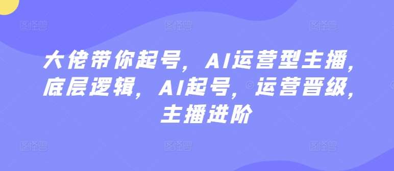 大佬带你起号，AI运营型主播，底层逻辑，AI起号，运营晋级，主播进阶-哔搭谋事网-原创客谋事网