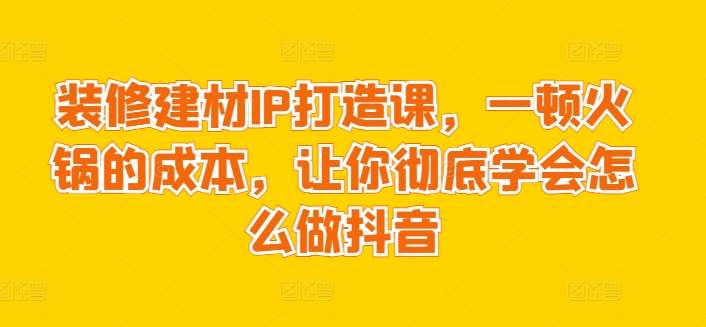 装修建材IP打造课，一顿火锅的成本，让你彻底学会怎么做抖音-哔搭谋事网-原创客谋事网