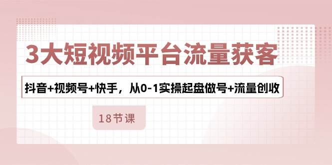 3大短视频平台流量获客，抖音+视频号+快手，从0-1实操起盘做号+流量创收-哔搭谋事网-原创客谋事网