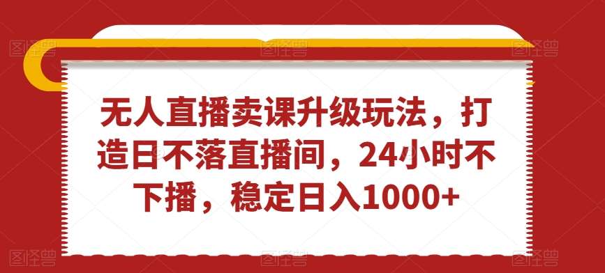 无人直播卖课升级玩法，打造日不落直播间，24小时不下播，稳定日入1000+【揭秘】-哔搭谋事网-原创客谋事网