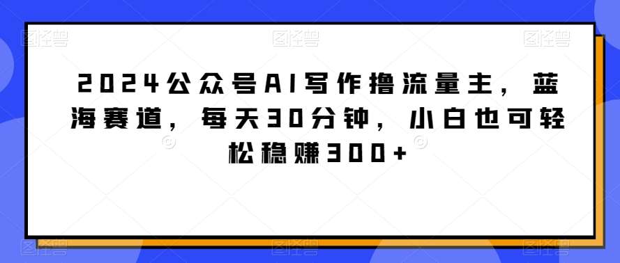 2024公众号AI写作撸流量主，蓝海赛道，每天30分钟，小白也可轻松稳赚300+【揭秘】-哔搭谋事网-原创客谋事网