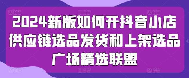 2024新版如何开抖音小店供应链选品发货和上架选品广场精选联盟-哔搭谋事网-原创客谋事网