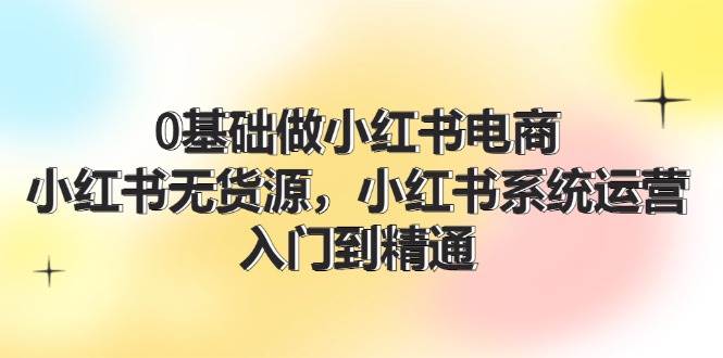 0基础做小红书电商，小红书无货源系统运营，入门到精通 (70节)-哔搭谋事网-原创客谋事网