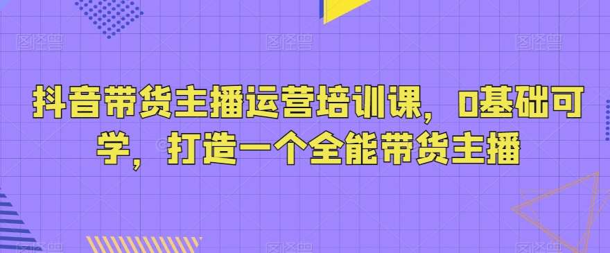 抖音带货主播运营培训课，0基础可学，打造一个全能带货主播-哔搭谋事网-原创客谋事网