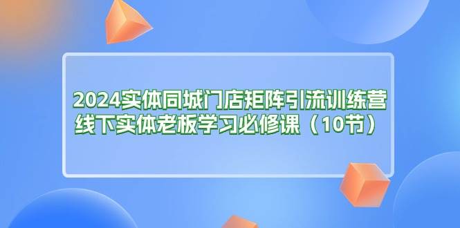 （11258期）2024实体同城门店矩阵引流训练营，线下实体老板学习必修课（10节）-哔搭谋事网-原创客谋事网