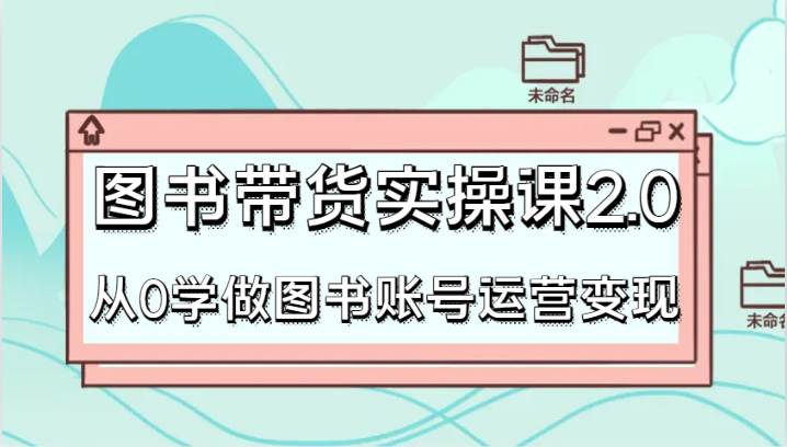 图书带货实操课2.0，从0学做图书账号运营变现，干货教程快速上手，高效起号涨粉-哔搭谋事网-原创客谋事网