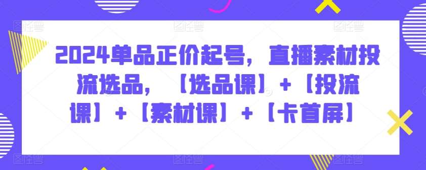 2024单品正价起号，直播素材投流选品，【选品课】+【投流课】+【素材课】+【卡首屏】-哔搭谋事网-原创客谋事网