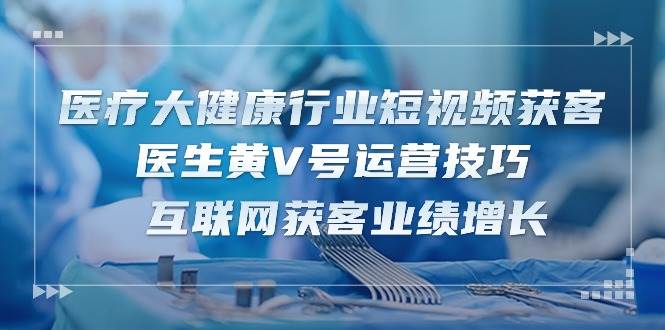 医疗大健康行业短视频获客：医生黄V号运营技巧 互联网获客业绩增长（15节）-哔搭谋事网-原创客谋事网