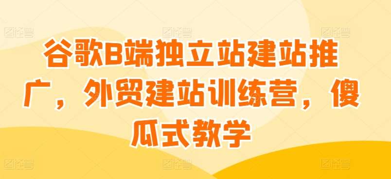 谷歌B端独立站建站推广，外贸建站训练营，傻瓜式教学-哔搭谋事网-原创客谋事网