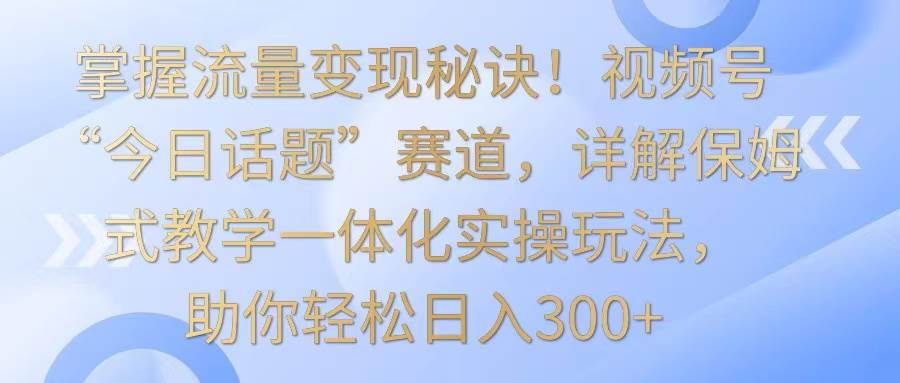 掌握流量变现秘诀！视频号“今日话题”赛道，详解保姆式教学一体化实操玩法，日入300+-哔搭谋事网-原创客谋事网