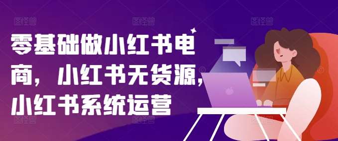 零基础做小红书电商，小红书无货源，小红书系统运营-哔搭谋事网-原创客谋事网