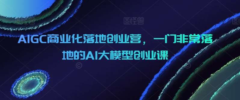 AIGC商业化落地创业营，一门非常落地的AI大模型创业课-哔搭谋事网-原创客谋事网