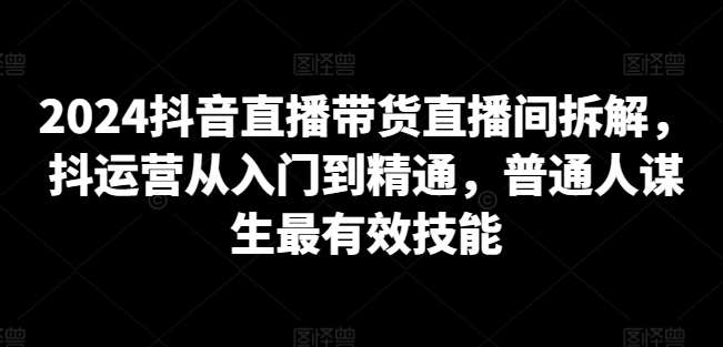 2024抖音直播带货直播间拆解，抖运营从入门到精通，普通人谋生最有效技能-哔搭谋事网-原创客谋事网