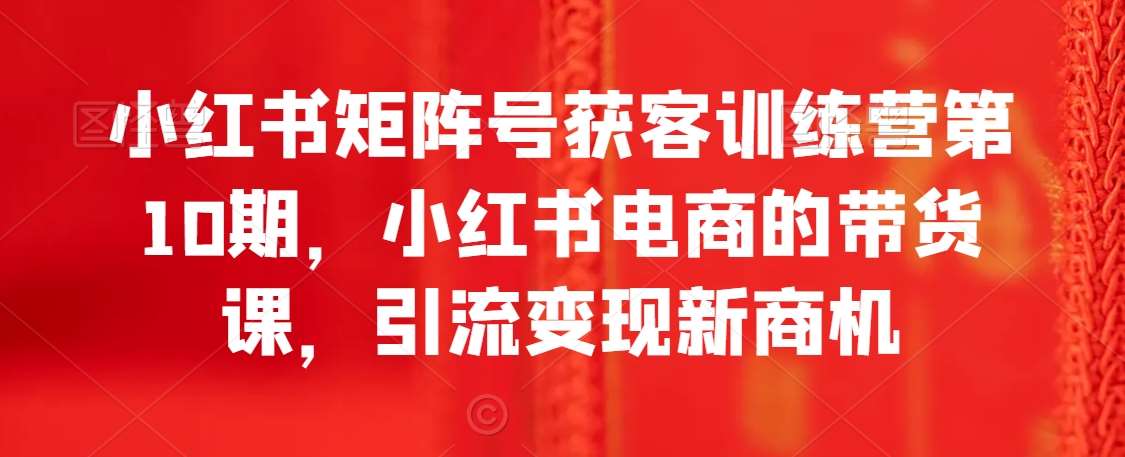 小红书矩阵号获客训练营第10期，小红书电商的带货课，引流变现新商机-哔搭谋事网-原创客谋事网