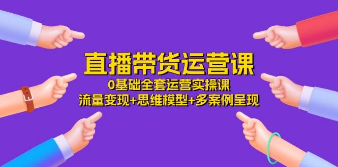 直播带货运营课，0基础全套运营实操 流量变现+思维模型+多案例呈现（34节）-哔搭谋事网-原创客谋事网