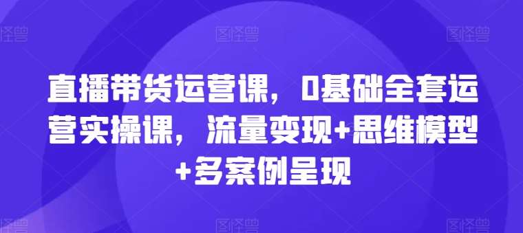 直播带货运营课，0基础全套运营实操课，流量变现+思维模型+多案例呈现-哔搭谋事网-原创客谋事网