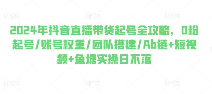 2024年抖音直播带货起号全攻略，0粉起号/账号权重/团队搭建/Ab链+短视频+鱼塘实操日不落-哔搭谋事网-原创客谋事网