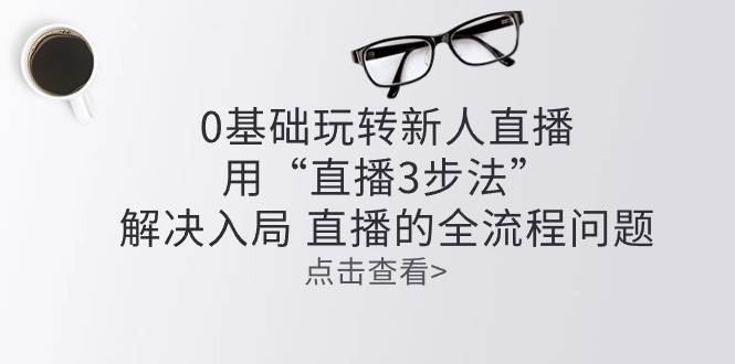 （10916期）零基础玩转新人直播：用“直播3步法”解决入局 直播全流程问题-哔搭谋事网-原创客谋事网