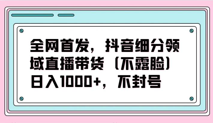 全网首发，抖音细分领域直播带货（不露脸）项目，日入1000+，不封号-哔搭谋事网-原创客谋事网