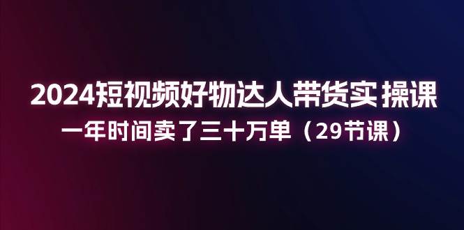 2024短视频好物达人带货实操课：一年时间卖了三十万单（29节课）-哔搭谋事网-原创客谋事网