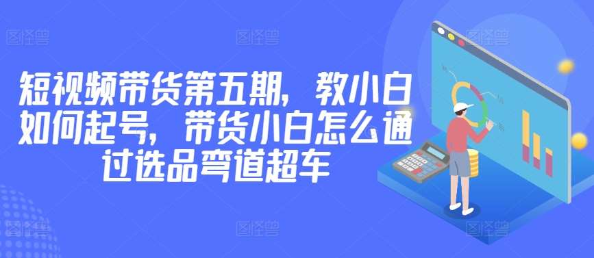 价值2980短视频带货第五期，教小白如何起号，带货小白怎么通过选品弯道超车-哔搭谋事网-原创客谋事网