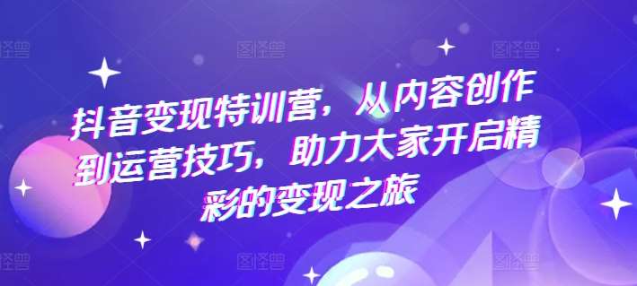 抖音变现特训营，从内容创作到运营技巧，助力大家开启精彩的变现之旅-哔搭谋事网-原创客谋事网