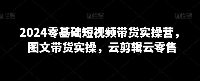 2024零基础短视频带货实操营，图文带货实操，云剪辑云零售-哔搭谋事网-原创客谋事网