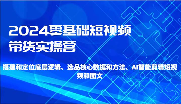 2024零基础短视频带货实操营-搭建和定位底层逻辑、选品核心数据和方法、AI智能剪辑-哔搭谋事网-原创客谋事网