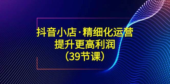 （8850期）抖音小店·精细化运营：提升·更高利润（39节课）-哔搭谋事网-原创客谋事网