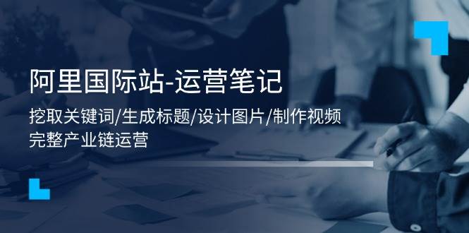 （11508期）阿里国际站-运营笔记：挖取关键词/生成标题/设计图片/制作视频/56节课-哔搭谋事网-原创客谋事网