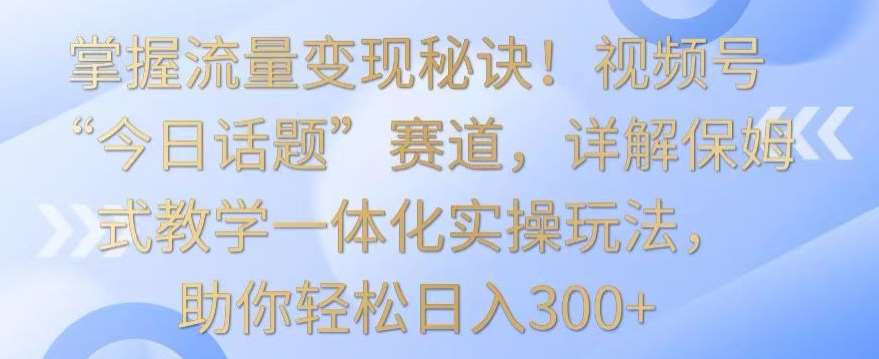 掌握流量变现秘诀！视频号“今日话题”赛道，详解保姆式教学一体化实操玩法，助你轻松日入300+【揭秘】-哔搭谋事网-原创客谋事网