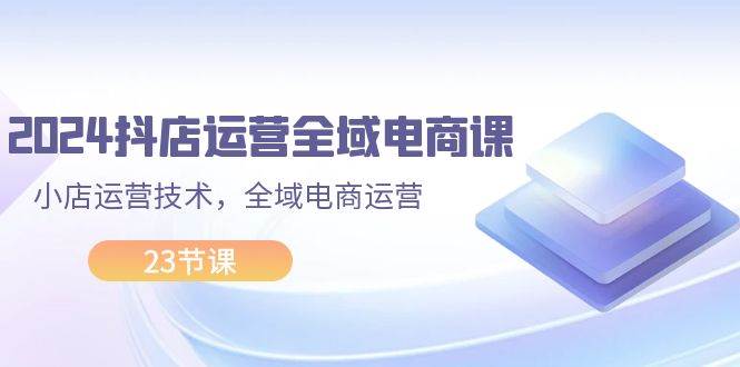 （11898期）2024抖店运营-全域电商课，小店运营技术，全域电商运营（23节课）-哔搭谋事网-原创客谋事网