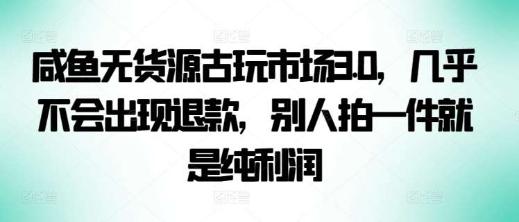 咸鱼无货源古玩市场3.0，几乎不会出现退款，别人拍一件就是纯利润【揭秘】-哔搭谋事网-原创客谋事网