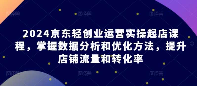 2024京东轻创业运营实操起店课程，掌握数据分析和优化方法，提升店铺流量和转化率-哔搭谋事网-原创客谋事网