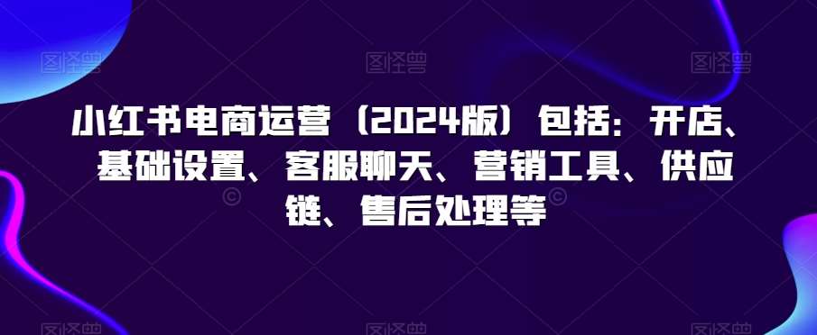 小红书电商运营（2024版）包括：开店、基础设置、客服聊天、营销工具、供应链、售后处理等-哔搭谋事网-原创客谋事网