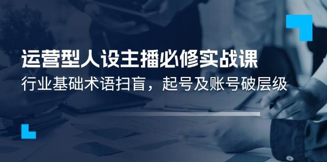 （11605期）运营型·人设主播必修实战课：行业基础术语扫盲，起号及账号破层级-哔搭谋事网-原创客谋事网