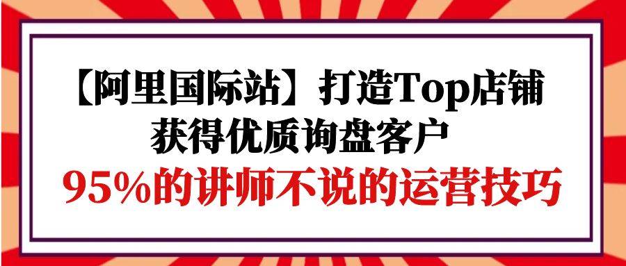 （9976期）【阿里国际站】打造Top店铺-获得优质询盘客户，95%的讲师不说的运营技巧-哔搭谋事网-原创客谋事网